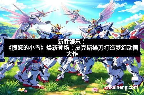 新胜娱乐:《愤怒的小鸟》焕新登场:皮克斯操刀打造梦幻动画大作